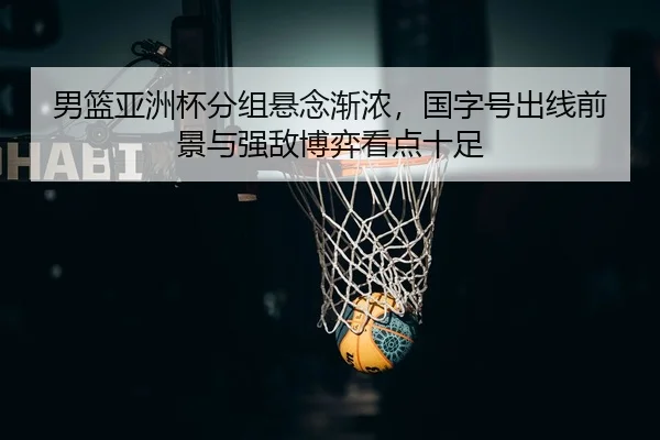 男篮亚洲杯分组悬念渐浓，国字号出线前景与强敌博弈看点十足（lansedaoh）